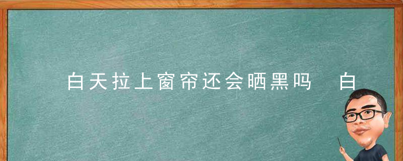 白天拉上窗帘还会晒黑吗 白天拉上窗帘还会晒黑吗为什么